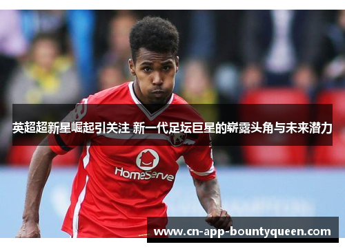 英超超新星崛起引关注 新一代足坛巨星的崭露头角与未来潜力