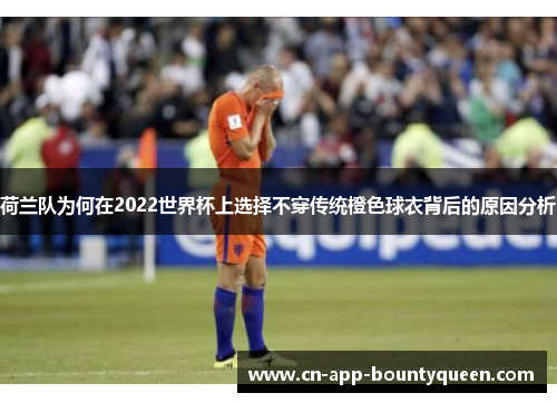 荷兰队为何在2022世界杯上选择不穿传统橙色球衣背后的原因分析