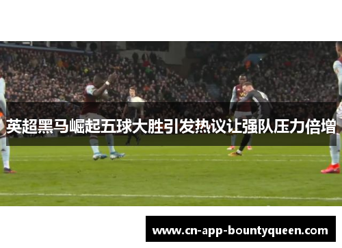 英超黑马崛起五球大胜引发热议让强队压力倍增