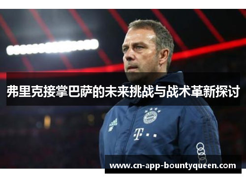 弗里克接掌巴萨的未来挑战与战术革新探讨