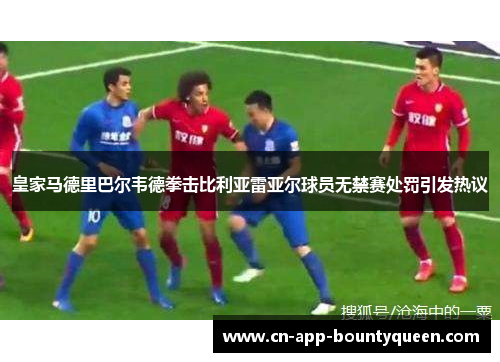 皇家马德里巴尔韦德拳击比利亚雷亚尔球员无禁赛处罚引发热议